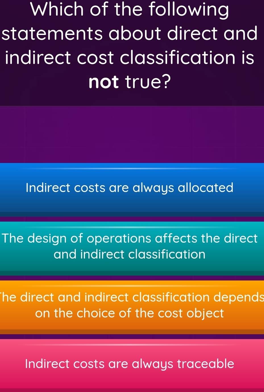 Which of the following
statements about direct and
indirect cost classification is
not true?
Indirect costs are always allocated
The design of operations affects the direct
and indirect classification
The direct and indirect classification depends
on the choice of the cost object
Indirect costs are always traceable