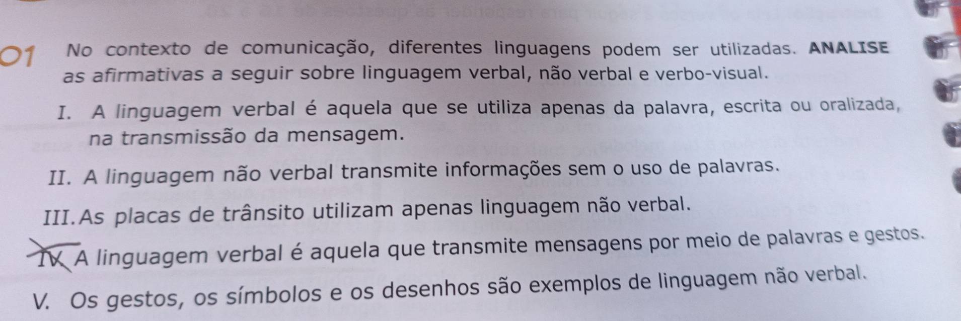 No contexto de comunicação, diferentes linguagens podem ser utilizadas. ANALISE 
as afirmativas a seguir sobre linguagem verbal, não verbal e verbo-visual. 
I. A linguagem verbal é aquela que se utiliza apenas da palavra, escrita ou oralizada, 
na transmissão da mensagem. 
II. A linguagem não verbal transmite informações sem o uso de palavras. 
III.As placas de trânsito utilizam apenas linguagem não verbal. 
TV A linguagem verbal é aquela que transmite mensagens por meio de palavras e gestos. 
V. Os gestos, os símbolos e os desenhos são exemplos de linguagem não verbal.