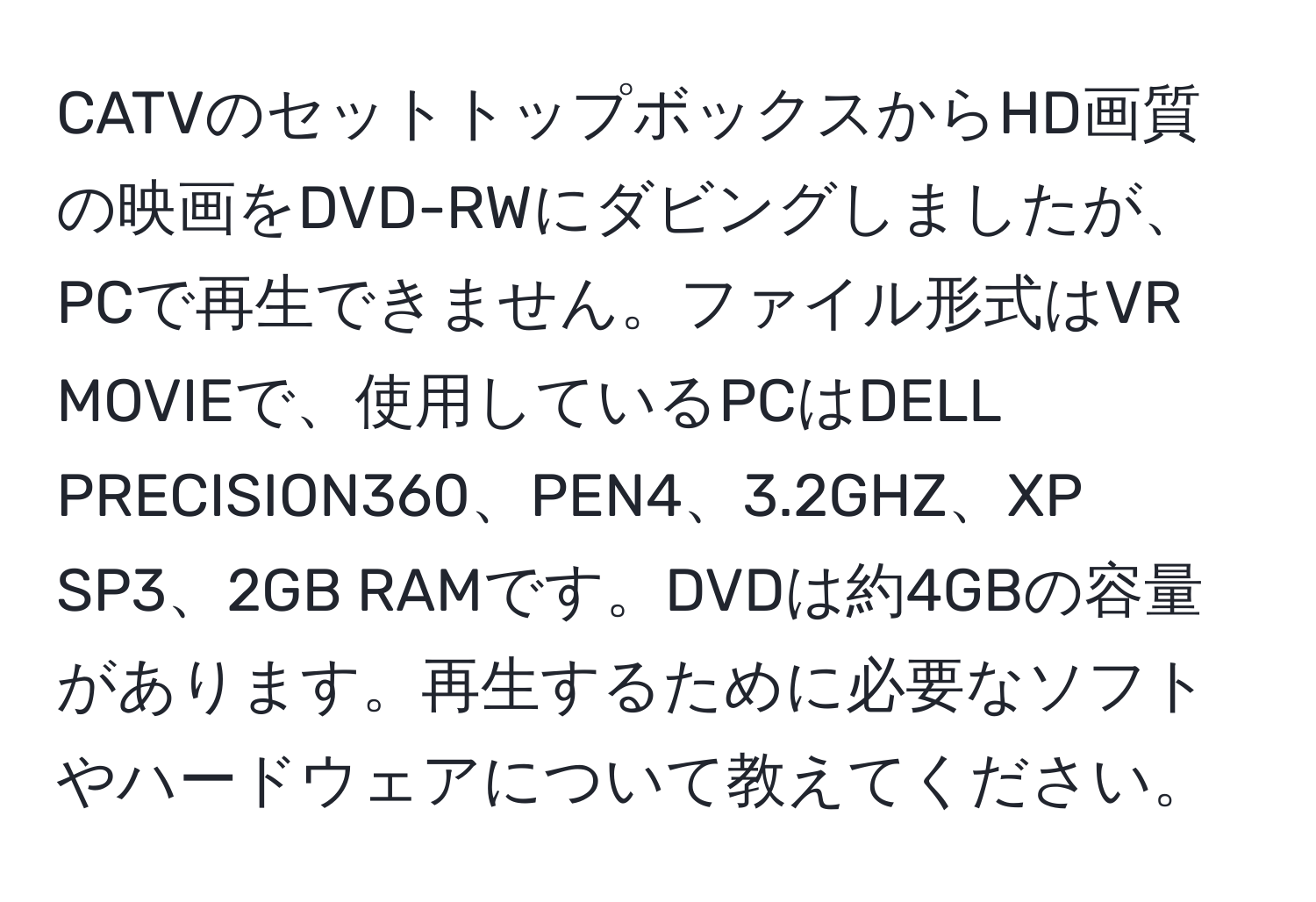 CATVのセットトップボックスからHD画質の映画をDVD-RWにダビングしましたが、PCで再生できません。ファイル形式はVR MOVIEで、使用しているPCはDELL PRECISION360、PEN4、3.2GHZ、XP SP3、2GB RAMです。DVDは約4GBの容量があります。再生するために必要なソフトやハードウェアについて教えてください。