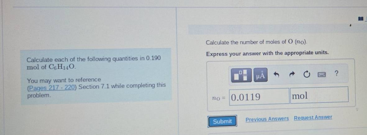 Calculate the number of moles of O (π0). 
Calculate each of the following quantities in 0.190 Express your answer with the appropriate units. 
mol of C_6H_14O.
mu A
? 
You may want to reference 
(Pages 217-220 ) Section 7.1 while completing this 
problem. mol
n_0= 0.0119
7 
Submit Previous Answers Request Answer