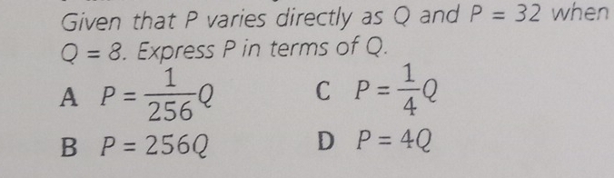 Given that P varies directly as Q and P=32 when
Q=8. Express P in terms of Q.
A P= 1/256 Q
C P= 1/4 Q
B P=256Q
D P=4Q