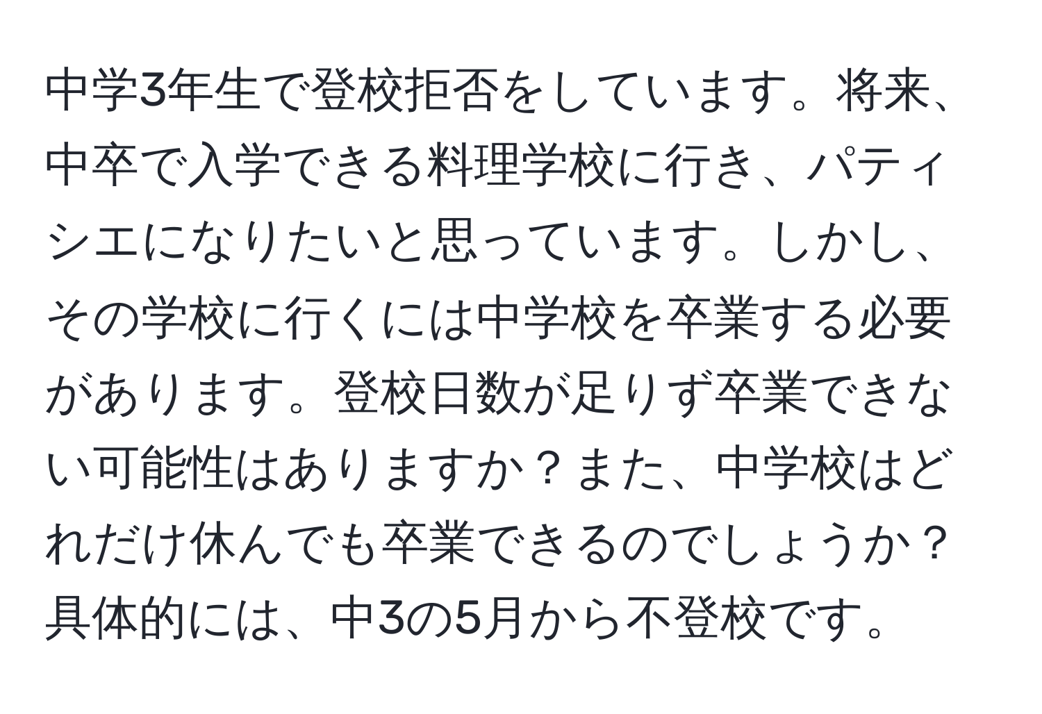 中学3年生で登校拒否をしています。将来、中卒で入学できる料理学校に行き、パティシエになりたいと思っています。しかし、その学校に行くには中学校を卒業する必要があります。登校日数が足りず卒業できない可能性はありますか？また、中学校はどれだけ休んでも卒業できるのでしょうか？具体的には、中3の5月から不登校です。