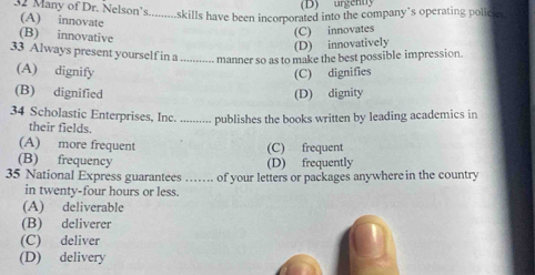 (D) urgenty
Many of Dr. Nelson's.........skills have been incorporated into the company’s operating policic
(A) innovate
(B) innovative
(C) innovates
(D) innovatively
33 Always present yourself in a ............ manner so as to make the best possible impression.
(A) dignify (C) dignifies
(B) dignified (D) dignity
34 Scholastic Enterprises, Inc. ........ publishes the books written by leading academics in
their fields.
(A) more frequent (C) frequent
(B) frequency (D) frequently
35 National Express guarantees …… of your letters or packages anywhere in the country
in twenty-four hours or less.
(A) deliverable
(B) deliverer
(C) deliver
(D) delivery