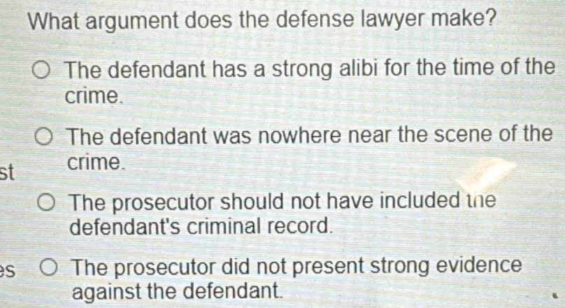 What argument does the defense lawyer make?
The defendant has a strong alibi for the time of the
crime.
The defendant was nowhere near the scene of the
st crime.
The prosecutor should not have included the
defendant's criminal record.
s The prosecutor did not present strong evidence
against the defendant.