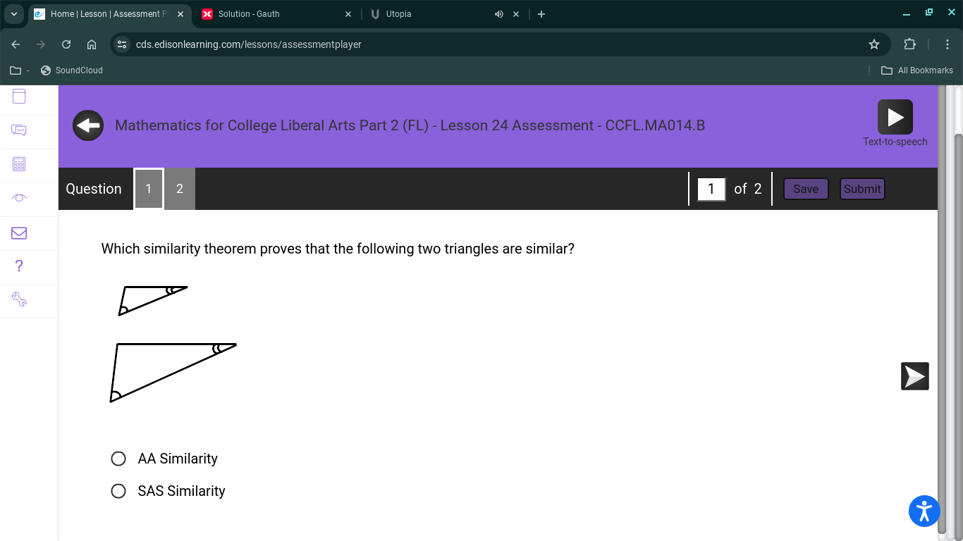 Home | Lesson | Ässessment F Solution - Gauth Utopia
cds.edisonlearning.com/lessons/assessmentplayer
SoundCloud All Bookmarks
Mathematics for College Liberal Arts Part 2 (FL) - Lesson 24 Assessment - CCFL.MA014.B
Text-to-speech
Question 1 2 1 of 2 Save Submit
Which similarity theorem proves that the following two triangles are similar?
AA Similarity
SAS Similarity