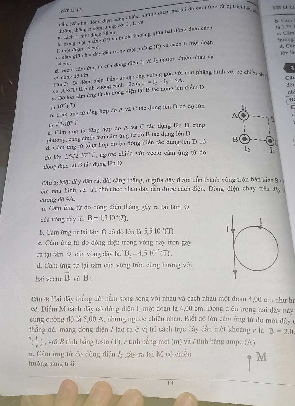 vật lí 12
dẫn. Nều hai dòng điện cùng chiều, những điểm mà tại đó cảm ứng từ bị triệt tiêu m
vật lí 12
đường thẳng Δ song song với Iị, L_2va
b. Cảm
là 1,25.1
a. cách Iị một đoạn 28cm.
c. Cảm
b. trong mặt phẳng (P) và ngoài khoảng giữa hai dòng điện cách
hướng
12 một đoạn 14 cm.
d. Cản
c. nằm giữa hai dây dẫn trong mặt phẳng (P) và cách I_2 một đoạn
14 cm. lớn là
d. vecto cảm ứng từ của dòng điện I_1 và I_2 ngược chiều nhau và
3
có cùng độ lớn
Câu 2: "Ba dòng điện thẳng song song vuông góc với mặt phẳng hình vẽ, có chiều như Câu
vẽ. ABCD là hình vuông cạnh 10cm, I_1=I_2=I_3=5A.
a. Độ lớn cảm ứng từ do dòng điện tại B tác dụng lên điểm D
dòn
nhi
là 10^(-5)(T) C
b. Cảm ứng từ tổng hợp do A và C tác dụng lên D có độ lớn D
C
là sqrt(2)· 10^(-5)T
c. Cảm ứng từ tổng hợp do A và C tác dụng lên D cùng
phương, cùng chiều với cảm ứng từ do B tác dụng lên D.
d. Cảm ứng từ tổng hợp do ba dòng điện tác dụng lên D có 
độ lớn 1,5sqrt(2)· 10^(-5)T , ngược chiều với vecto cảm ứng từ do
dòng điện tại B tác dụng lên D
Câu 3: Một dây dẫn rất dài căng thắng, ở giữa dây được uốn thành vòng tròn bán kính R=
cm như hình vẽ, tại chỗ chéo nhau dây dẫn được cách điện. Dòng điện chạy trên dây c
cường độ 4A.
a. Cảm ứng từ do dòng điện thắng gây ra tại tâm O
của vòng dây là: B_1=1,3.10^(-5)(T).
b. Cảm ứng từ tại tâm O có độ lớn là 5,5.10^(-5)(T)
c. Cảm ứng từ do dòng điện trong vòng dây tròn gây
ra tại tâm O của vòng dây là: B_2=4,5.10^(-5)(T).
d. Cảm ứng từ tại tâm của vòng tròn cùng hướng với
hai vectơ overline B_1 và vector B_2
Câu 4: Hai dây thẳng dài nằm song song với nhau và cách nhau một đoạn 4,00 cm như hì
vẽ. Điểm M cách dây có dòng điện I_2 một đoạn là 4,00 cm. Dòng điện trong hai dây này
cùng cường độ là 5,00 A, nhưng ngược chiều nhau. Biết độ lớn cảm ứng từ do một dây ở
thẳng dài mang dòng điện / tạo ra ở vị trí cách trục dây dẫn một khoảng / là B=2,0.
^7( l/r ) , với B tính bằng tesla (T), r tính bằng mét (m) và / tính bằng ampe (A).
a. Cảm ứng từ do dòng điện I_2 gây ra tại M có chiều
M
hướng sang trái
18