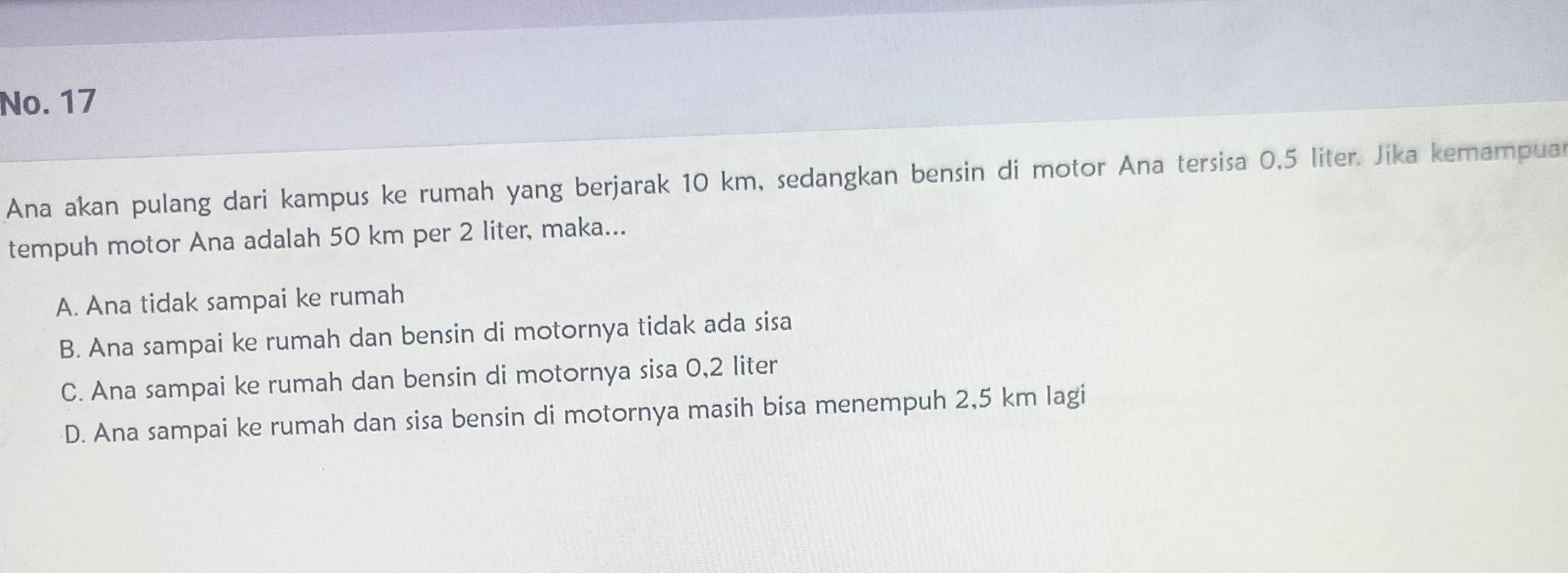 No. 17
Ana akan pulang dari kampus ke rumah yang berjarak 10 km, sedangkan bensin di motor Ana tersisa 0,5 liter. Jika kemampua
tempuh motor Ana adalah 50 km per 2 liter, maka...
A. Ana tidak sampai ke rumah
B. Ana sampai ke rumah dan bensin di motornya tidak ada sisa
C. Ana sampai ke rumah dan bensin di motornya sisa 0,2 liter
D. Ana sampai ke rumah dan sisa bensin di motornya masih bisa menempuh 2,5 km lagi