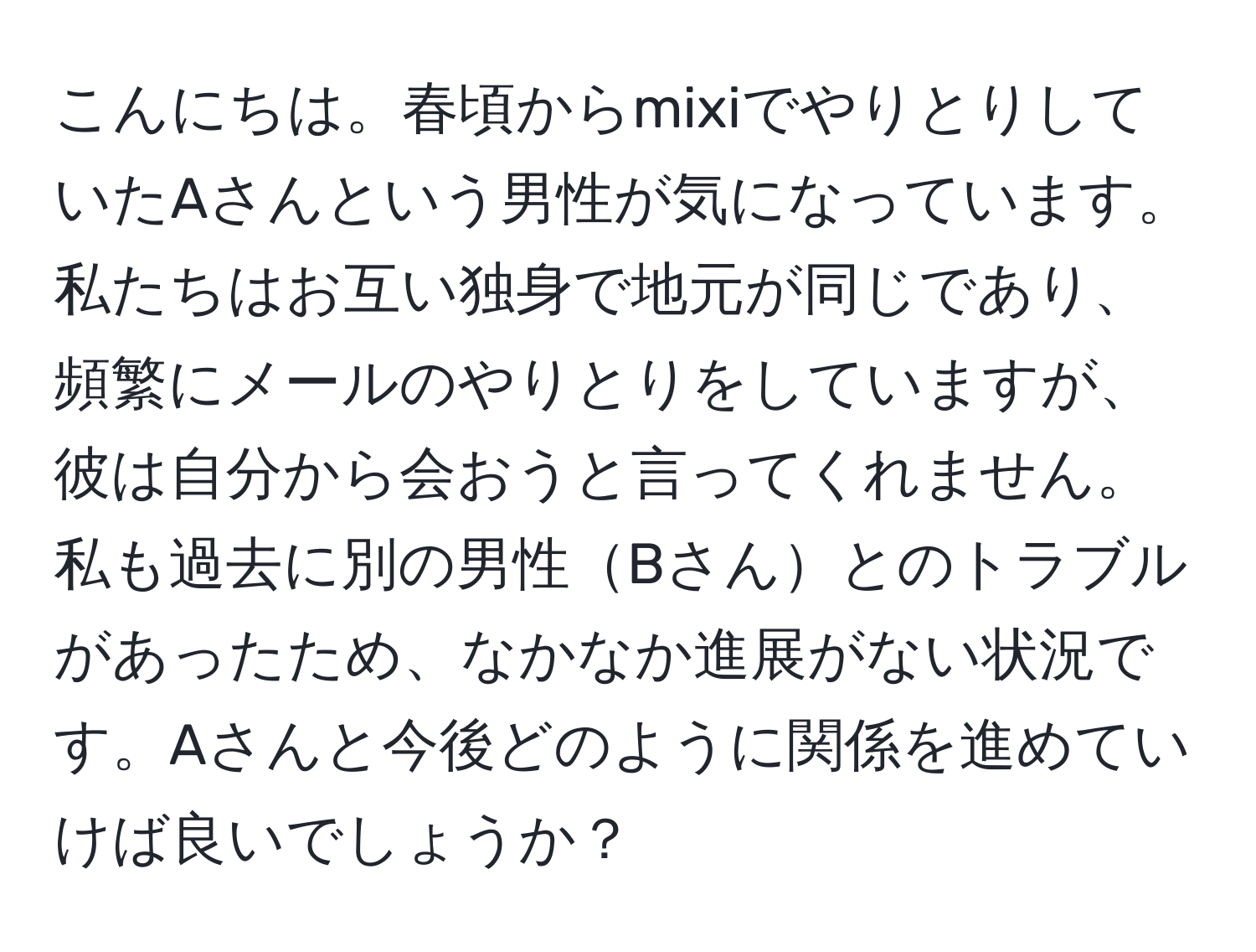 こんにちは。春頃からmixiでやりとりしていたAさんという男性が気になっています。私たちはお互い独身で地元が同じであり、頻繁にメールのやりとりをしていますが、彼は自分から会おうと言ってくれません。私も過去に別の男性Bさんとのトラブルがあったため、なかなか進展がない状況です。Aさんと今後どのように関係を進めていけば良いでしょうか？