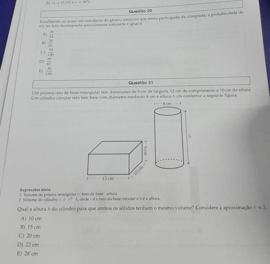 E) m=17.5% e n=56%. 
Questão 20
Escolhendo ao acaso um estudante do gênero feminino que tenha participado da olimpíada, a probabilidade de
ela ter tido desempenho parcialmente suficiente é igual a
A)  36/44 
B)  36/56 
C)  56/100 
D)  36/80 
E)  36/160 
Questão 21
Um prisma reto de base retangular tem dimensões de 6 cm de largura, 12 cm de comprimento e 10 cm de altura.
Um cilindro circular reto tem base com diâmetro medindo 8 cm e altura h cm conforme a seguinte figura.
B
10 cm
12 cm
Expressões úteis:
1. Volume do prisma retangular = área da base - altura.
2. Volume do cilindro =π · r^2· h , onde r é o raio da base circular e h é a altura.
Qual a altura h do cilindro para que ambos os sólidos tenham o mesmo volume? Considere a aproximação π approx 3.
A) 10 cm
B) 15 cm
C) 20 cm
D) 22 cm
E) 28 cm