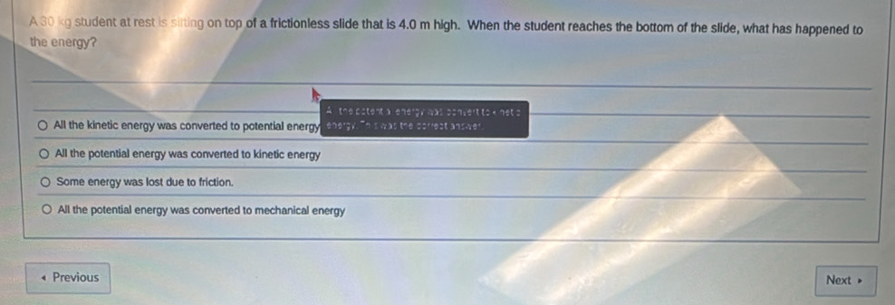 A 30 kg student at rest is sirting on top of a frictionless slide that is 4.0 m high. When the student reaches the bottom of the slide, what has happened to
the energy?
Athe patent a l energy was convert to k net s
All the kinetic energy was converted to potential energy energy. "his was the correst answer
All the potential energy was converted to kinetic energy
Some energy was lost due to friction.
All the potential energy was converted to mechanical energy
Previous Next »