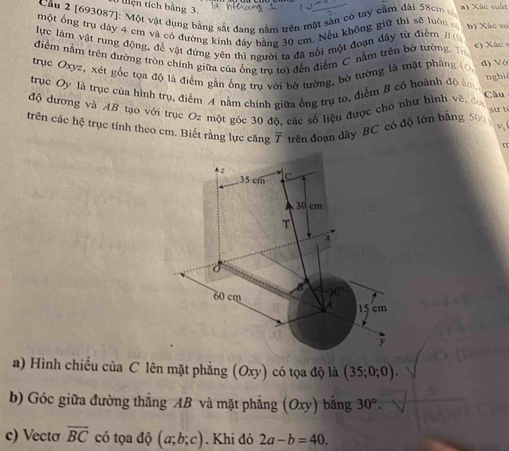 tện tích bằng 3. 
Câu 2 [693087]: Một vật dụng bằng sắt đang nằm trên mặt sản có tay cầm đài 58cm nó a) Xác suất 
một ổng trụ dày 4 cm và có đường kính đáy bằng 30 cm. Nếu không giữ thì sẽ luôn có b) Xác su 
lực làm vật rung động, đề vật đứng yên thì người ta đã nối một đoạn dây từ điểm B ( 
điểm nằm trên đường tròn chính giữa của ống trụ to) đến điểm C nằm trên bờ tường. Tr c) Xác
trục Oxyz, xét gốc tọa độ là điểm gắn ống trụ với bờ tường, bờ tường là mặt phẳng d) V ớ 
nghiê 
trục Oy là trục của hình trụ, điểm A nằm chính giữa ống trụ to, điểm B có hoành độ âm, 
Câu 
độ dương và AB tạo với trục Oz một góc 30 độ, các số liệu được cho như hình vẽ, đơn sư tí 
trên các hệ trục tính theo cm. Biết rằng lực căng overline T trên đoạn dây BC có độ lớn bằng 500
v_1
z
35 cm C
30 cm
T
x
B -10
60 cm
15 cm
y
a) Hình chiếu của C lên mặt phẳng (0 xy) có tọa độ là (35;0;0). 
b) Góc giữa đường thẳng AB và mặt phẳng (Oxy) bǎng 30°. 
c) Vectơ overline BC có tọa độ (a;b;c). Khi đó 2a-b=40.