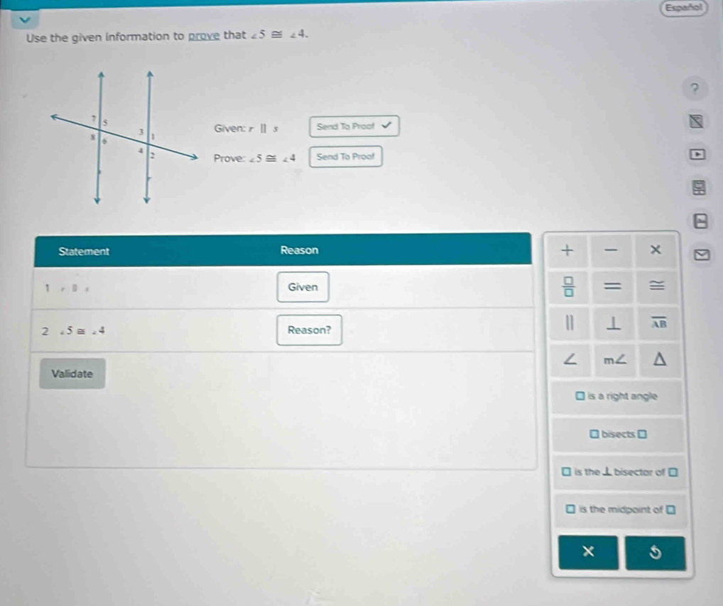 Español
Use the given information to prove that ∠ 5≌ ∠ 4. 
?
Given: rparallel s Send To Proaf
Prove: ∠ 5≌ ∠ 4 Send To Proof
+
Statement Reason 
 □ /□   
1,□ , Given = ≅
2∠ 5≌ ∠ 4 Reason?
|] ⊥ overline AB
∠ m
Validate
is a right angle
bisects [
is the ⊥bisector of
is the midpoint of D