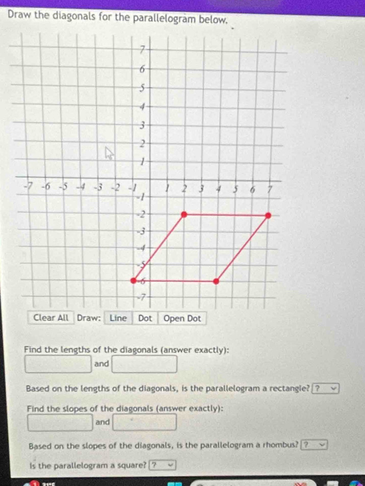 Draw the diagonals for the parallelogram below, 
Find the lengths of the diagonals (answer exactly): 
and 
Based on the lengths of the diagonals, is the parallelogram a rectangie? ? 
Find the slopes of the diagonals (answer exactly): 
and 
Based on the slopes of the diagonals, is the parallelogram a rhombus? ? 
Is the parallelogram a square? ?