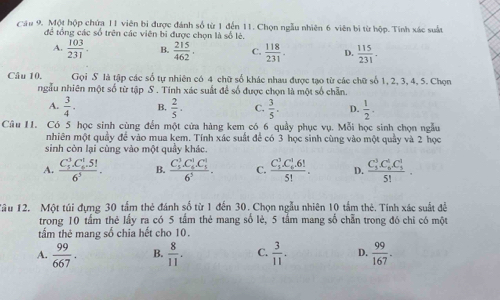 Cầu 9. Một hộp chứa 11 viên bì được đánh số từ 1 đến 11. Chọn ngẫu nhiên 6 viên bị từ hộp. Tính xác suất
để tổng các số trên các viên bị được chọn là số lẻ.
A.  103/231 . B.  215/462 . C.  118/231 . D.  115/231 .
Câu 10. Gọi S là tập các số tự nhiên có 4 chữ số khác nhau được tạo từ các chữ số 1, 2, 3, 4, 5. Chọn
ngầu nhiên một số từ tập S . Tinh xác suất để số được chọn là một số chẵn.
A.  3/4 . B,  2/5 . C.  3/5 . D.  1/2 .
Câu 11. Có 5 học sinh cùng đến một cửa hàng kem có 6 quầy phục vụ. Mỗi học sinh chọn ngẫu
nhiên một quầy để vào mua kem. Tính xác suất để có 3 học sinh cùng vào một quảy và 2 học
sinh còn lại cùng vào một quầy khác.
A. frac (C_5)^3· C_6^(1· 5!)6^5. B. frac (C_5)^3· C_6^(1· C_5^1)6^5. C. frac (C_3)^3.C_6^(1.6!)5!. D. frac (C_3)^3C_6^(6C_3^1)5!.
Tâu 12. Một túi đựng 30 tấm thẻ đánh số từ 1 đến 30. Chọn ngẫu nhiên 10 tấm thẻ. Tính xác suất đề
trong 10 tấm thẻ lấy ra có 5 tầm thẻ mang số lẻ, 5 tấm mang số chẵn trong đó chi có một
tấm thẻ mang số chia hết cho 10.
A.  99/667 . B.  8/11 . C.  3/11 . D.  99/167 .