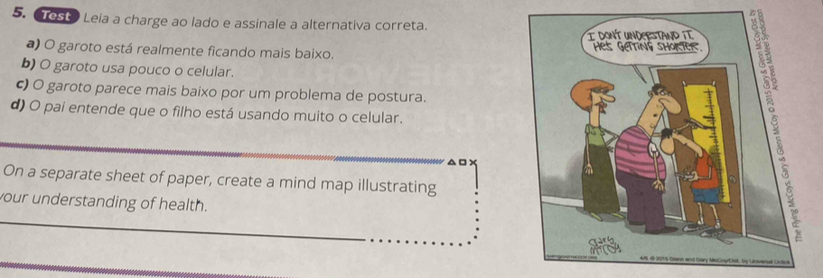 Test Leia a charge ao lado e assinale a alternativa correta. 
b) O garoto usa pouco o celular. 
c) O garoto parece mais baixo por um problema de postura. 
a) O garoto está realmente ficando mais baixo. 
d) O pai entende que o filho está usando muito o celular. 
On a separate sheet of paper, create a mind map illustrating 
your understanding of health.