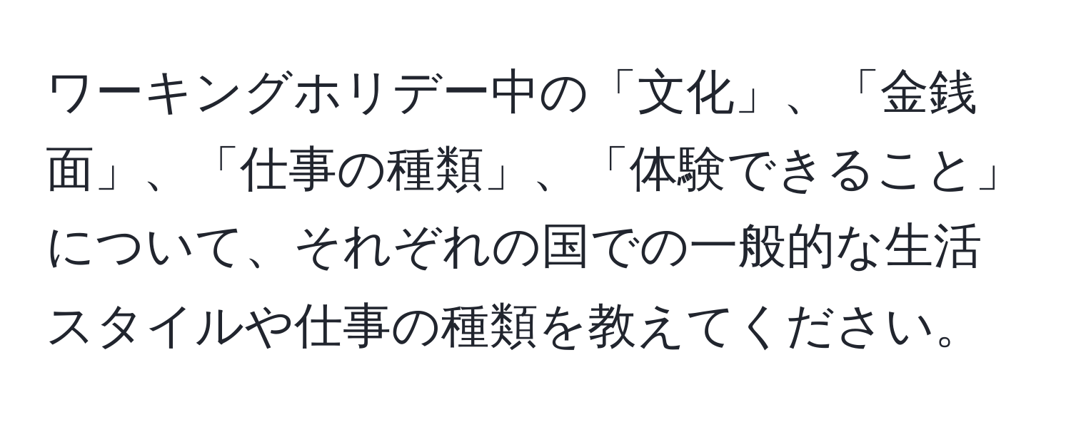 ワーキングホリデー中の「文化」、「金銭面」、「仕事の種類」、「体験できること」について、それぞれの国での一般的な生活スタイルや仕事の種類を教えてください。