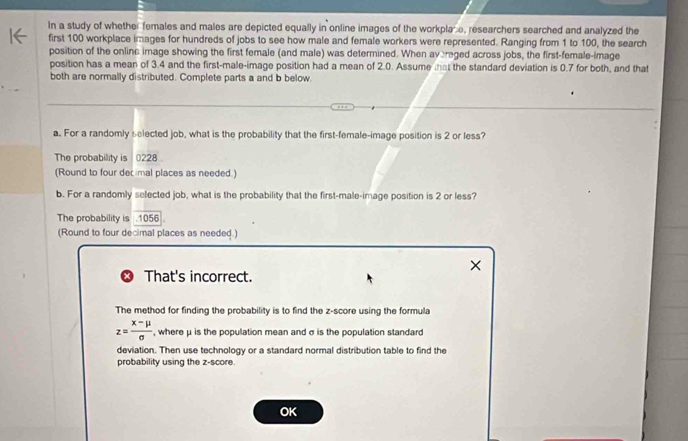 In a study of whether females and males are depicted equally in online images of the workplace, researchers searched and analyzed the 
first 100 workplace images for hundreds of jobs to see how male and female workers were represented. Ranging from 1 to 100, the search 
position of the online image showing the first female (and male) was determined. When avereged across jobs, the first-female-image 
position has a mean of 3.4 and the first-male-image position had a mean of 2.0. Assume that the standard deviation is 0.7 for both, and that 
both are normally distributed. Complete parts a and b below. 
a. For a randomly selected job, what is the probability that the first-female-image position is 2 or less? 
The probability is 0228
(Round to four decimal places as needed.) 
b. For a randomly selected job, what is the probability that the first-male-image position is 2 or less? 
The probability is . 1056
(Round to four decimal places as needed.) 
That's incorrect. 
The method for finding the probability is to find the z-score using the formula
z= (x-mu )/sigma   , where μ is the population mean and σ is the population standard 
deviation. Then use technology or a standard normal distribution table to find the 
probability using the z-score. 
OK
