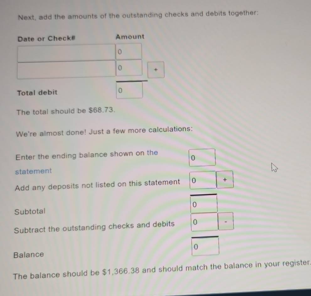 Next, add the amounts of the outstanding checks and debits together: 
Date or Check# Amount 
0 + 
Total debit 
0 
The total should be $68.73. 
We're almost done! Just a few more calculations: 
Enter the ending balance shown on the 
0 
statement 
Add any deposits not listed on this statement 0 + 
0 
Subtotal 
Subtract the outstanding checks and debits 0 - 
0 
Balance 
The balance should be $1,366.38 and should match the balance in your register.