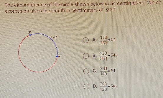 The circumference of the circle shown below is 54 centimeters. Which
expression gives the length in centimeters of widehat XY ?
A.  120/360 · 54
B.  120/360 · 54π
C.  360/120 · 54
D.  360/120 · 54π