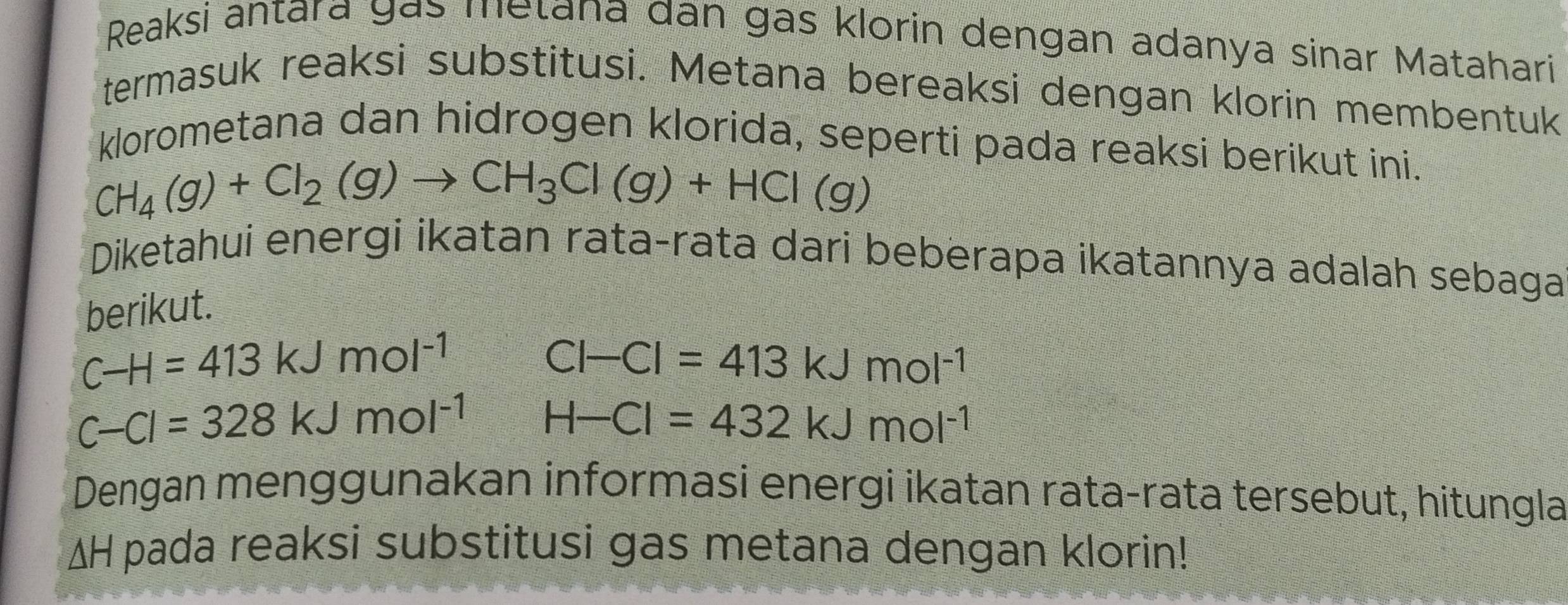 Reaksi antara gás metana dân gas klorin dengan adanya sinar Matahari 
termasuk reaksi substitusi. Metana bereaksi dengan klorin membentuk 
klorometana dan hidrogen klorida, seperti pada reaksi berikut ini.
CH_4(g)+Cl_2(g)to CH_3Cl(g)+HCl(g)
Diketahui energi ikatan rata-rata dari beberapa ikatannya adalah sebaga 
berikut.
C-H=413kJmol^(-1)
Cl-Cl=413kJmol^(-1)
C-Cl=328kJmol^(-1) H-Cl=432kJmol^(-1)
Dengan menggunakan informasi energi ikatan rata-rata tersebut, hitungla
ΔH pada reaksi substitusi gas metana dengan klorin!