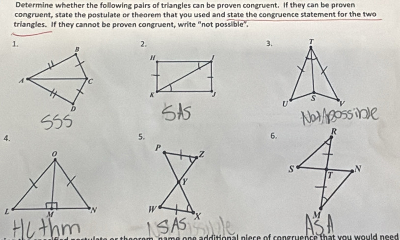 Determine whether the following pairs of triangles can be proven congruent. If they can be proven 
congruent, state the postulate or theorem that you used and state the congruence statement for the two 
triangles. If they cannot be proven congruent, write “not possible”. 
1. 
2. 
3. 
B
H
I 
A 
C 
K 
D 
4. 
6.

m, name one additional plece of congruence that you would need .