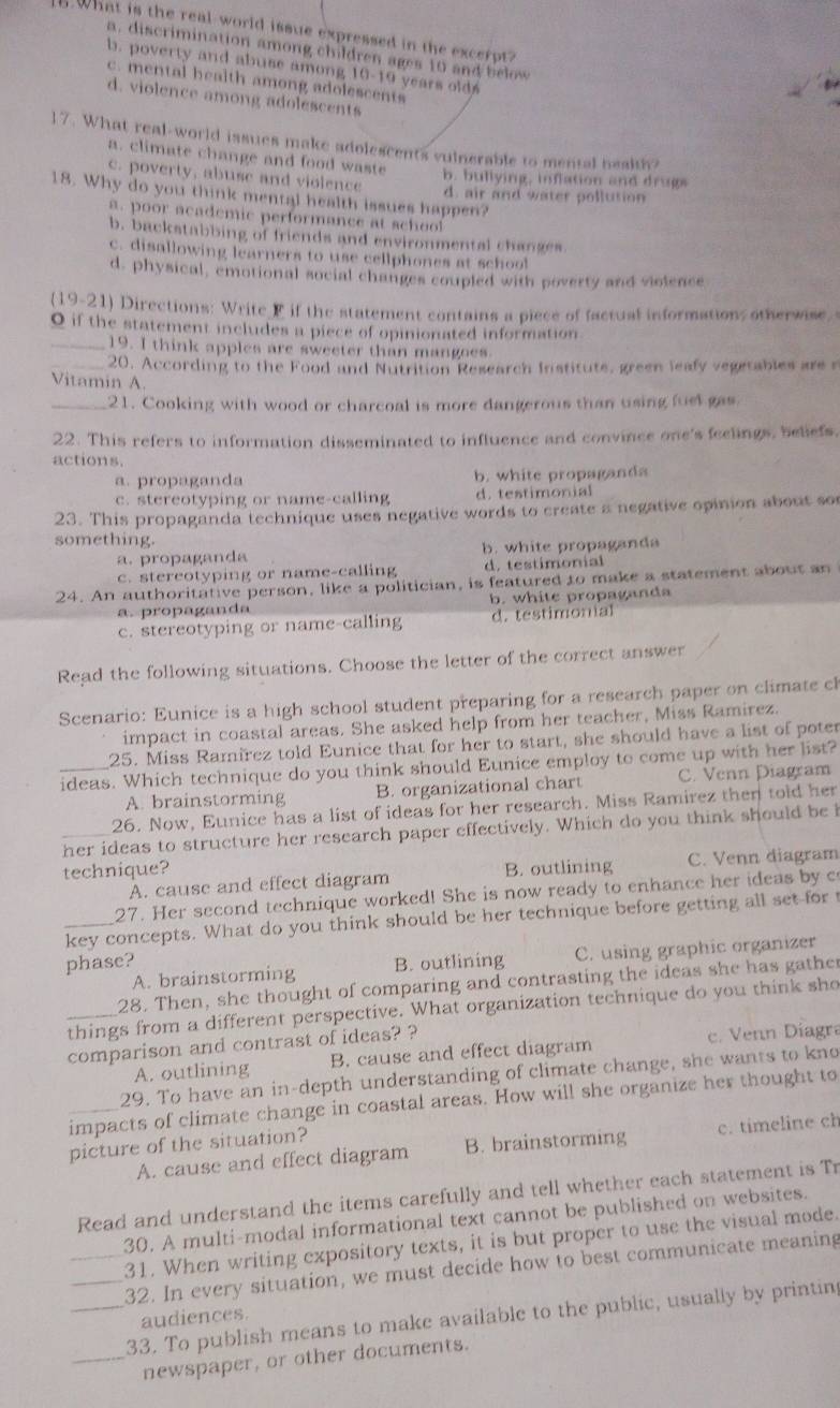 What is the real-world issue expressed in the excerpt?
a, discrimination among children ages 10 and below
b. poverty and abuse among 10-19 years olds
c. mental health among adolescents
d. violence among adolescents
17. What real-world issues make adolescents vulnerable to mental bealth?
a. climate change and food waste b. bullying, inflation and drugs
c. poverty, abuse and violence
18. Why do you think mental health issues happen? d. air and water pollution
a. poor academic performance at schoo
b, backstabbing of friends and environmental changes.
c. disallowing learners to use cellphones at school
d. physical, emotional social changes coupled with poverty and violence
(19-21) Directions: Write F if the statement contains a piece of factual informations otherwise.
O if the statement includes a piece of opinionated information
_19. I think apples are sweeter than mangoes.
_20, According to the Food and Nutrition Research Institute, green leafy vegetables are s
Vitamin A.
_21. Cooking with wood or charcoal is more dangerous than using fuel gas
22. This refers to information disseminated to influence and convince one's feelings, beliefs.
actions.
a. propaganda b. white propaganda
c. stereotyping or name-calling d. testimonial
23. This propaganda technique uses negative words to create a negative opinion about so
something.
a. propaganda b. white propaganda
c. stereotyping or name-calling d. testimonial
24. An authoritative person, like a politician, is featured to make a statement about an
a. propaganda b. white propaganda
c. stereotyping or name-calling d. testimonial
Read the following situations. Choose the letter of the correct answer
Scenario: Eunice is a high school student preparing for a research paper on climate ch
impact in coastal areas. She asked help from her teacher, Miss Ramirez.
25. Miss Ramirez told Eunice that for her to start, she should have a list of poter
_ideas. Which technique do you think should Eunice employ to come up with her list?
A. brainstorming B. organizational chart C. Venn Diagram
26. Now, Eunice has a list of ideas for her research. Miss Ramirez then told her
_her ideas to structure her research paper effectively. Which do you think should be i
technique? B. outlining C. Venn diagram
A. cause and effect diagram
27. Her second technique worked! She is now ready to enhance her ideas by c
key concepts. What do you think should be her technique before getting all set for t
phase? B. outlining C. using graphic organizer
A. brainstorming
28. Then, she thought of comparing and contrasting the ideas she has gather
_things from a different perspective. What organization technique do you think sho
comparison and contrast of ideas? ?
A. outlining B. cause and effect diagram c. Venn Diagra
29. To have an in-depth understanding of climate change, she wants to kno
_impacts of climate change in coastal areas. How will she organize her thought to
picture of the situation?
A. cause and effect diagram B. brainstorming c. timeline ch
Read and understand the items carefully and tell whether each statement is Tr
30. A multi-modal informational text cannot be published on websites.
_31. When writing expository texts, it is but proper to use the visual mode.
_32. In every situation, we must decide how to best communicate meaning
_33. To publish means to make available to the public, usually by printin
audiences.
_newspaper, or other documents.