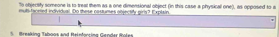 To objectify someone is to treat them as a one dimensional object (in this case a physical one), as opposed to a 
multi-faceted individual. Do these costumes objectify girls? Explain. 
5. Breaking Taboos and Reinforcing Gender Roles