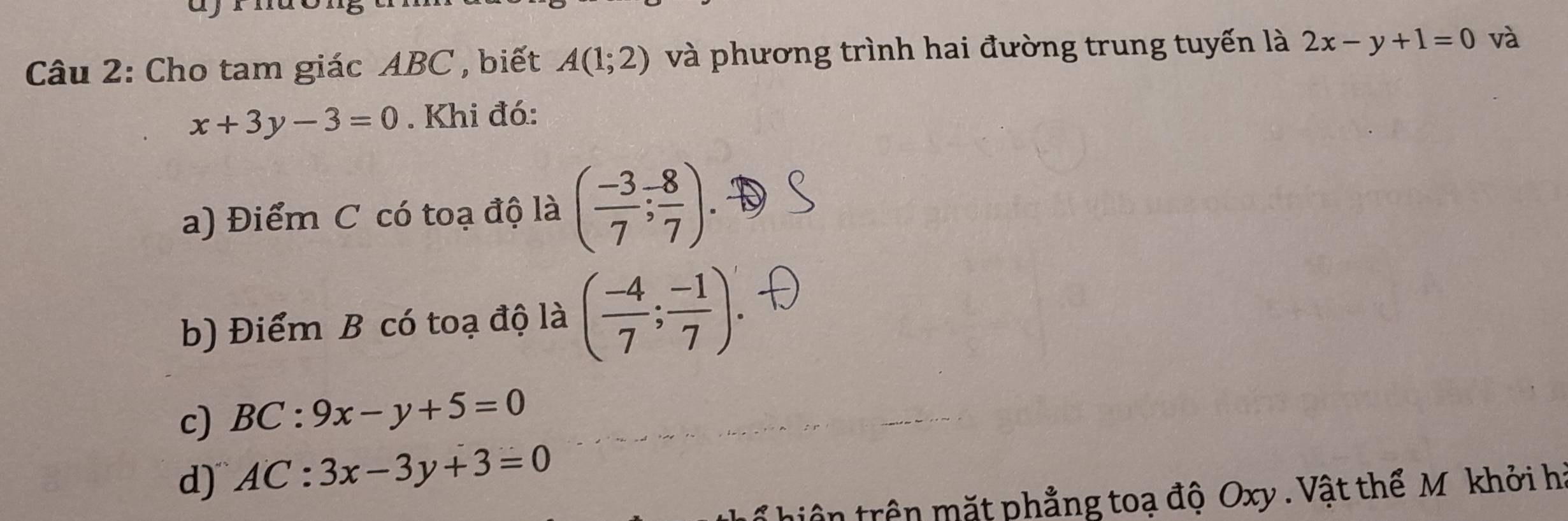 Cho tam giác ABC , biết A(1;2) và phương trình hai đường trung tuyến là 2x-y+1=0 và
x+3y-3=0. Khi đó:
a) Điểm C có toạ độ là ( (-3)/7 ; 8/7 )
b) Điểm B có toạ độ là ( (-4)/7 ; (-1)/7 )
c) BC:9x-y+5=0
d) AC:3x-3y+3=0
ổ hiệ n trên mặt phẳng toạ độ Oxy. Vật thể M khởi h