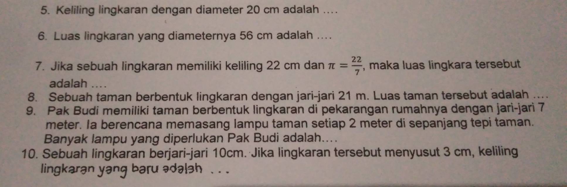 Keliling lingkaran dengan diameter 20 cm adalah ... 
6. Luas lingkaran yang diameternya 56 cm adalah .... 
7. Jika sebuah lingkaran memiliki keliling 22 cm dan π = 22/7  , maka luas lingkara tersebut 
adalah .... 
8. Sebuah taman berbentuk lingkaran dengan jari-jari 21 m. Luas taman tersebut adalah .... 
9. Pak Budi memiliki taman berbentuk lingkaran di pekarangan rumahnya dengan jari-jari 7
meter. Ia berencana memasang lampu taman setiap 2 meter di sepanjang tepi taman. 
Banyak lampu yang diperlukan Pak Budi adalah.... 
10. Sebuah lingkaran berjari-jari 10cm. Jika lingkaran tersebut menyusut 3 cm, keliling 
lingkaran yang baru ədələh . . .