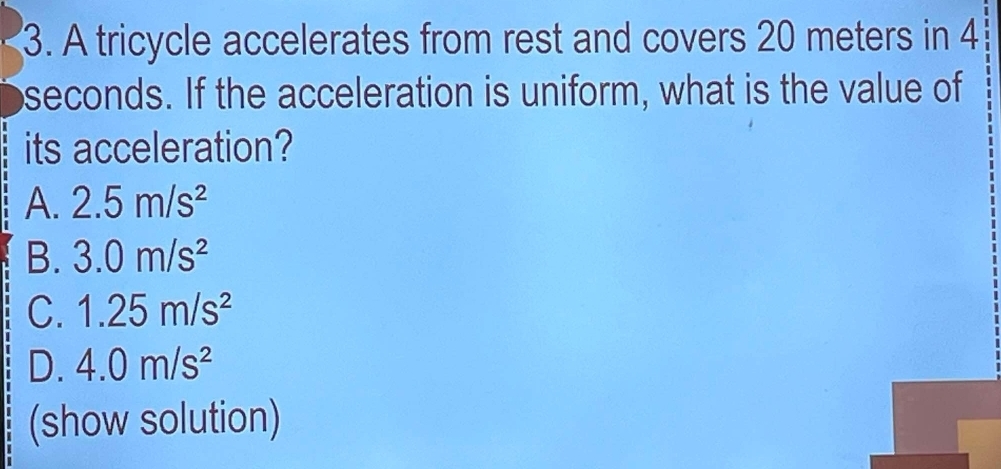 A tricycle accelerates from rest and covers 20 meters in 4
seconds. If the acceleration is uniform, what is the value of
its acceleration?
A. 2.5m/s^2
B. 3.0m/s^2
C. 1.25m/s^2
D. 4.0m/s^2
(show solution)