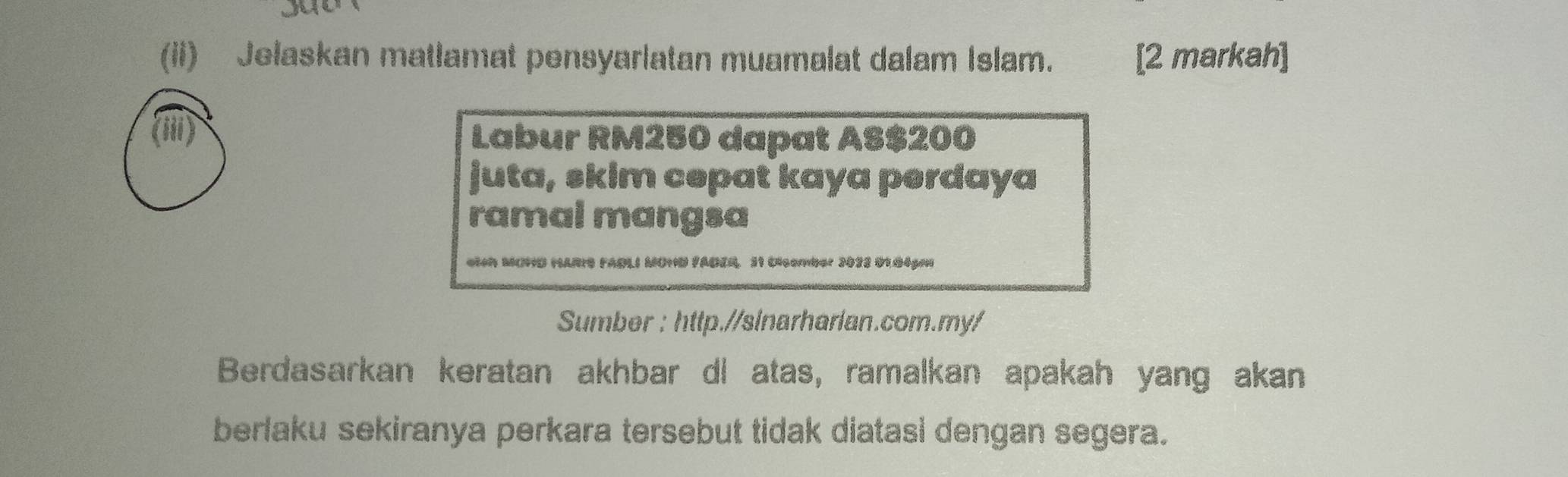 (ii) Jelaskan matlamat pensyarlatan muamalat dalam Islam. [2 markah] 
Labur RM250 dapat AS $200
juta, skim cepat kaya perdaya 
ramal mangsa 
i MOHD HARIS FABLI MOHD FADER. 31 Clcember 2023 01.04pmi 
Sumber : http.//sinarharlan.com.my/ 
Berdasarkan keratan akhbar di atas, ramalkan apakah yang akan 
berlaku sekiranya perkara tersebut tidak diatasi dengan segera.