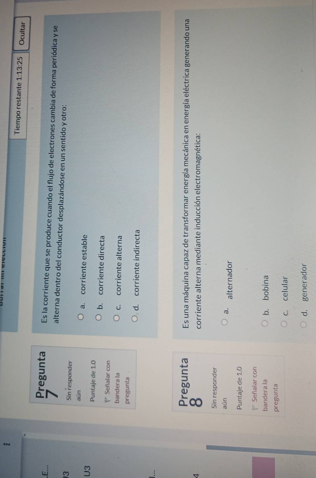 Tiempo restante 1:13:25 Ocultar
E...
Pregunta Es la corriente que se produce cuando el flujo de electrones cambia de forma periódica y se
7
alterna dentro del conductor desplazándose en un sentido y otro:
13 Sin responder
aún a. corriente estable
U3
Puntaje de 1.0
b. corriente directa
Señalar con
bandera la c. corriente alterna
pregunta
d. corriente indirecta
1...
Pregunta Es una máquina capaz de transformar energía mecánica en energía eléctrica generando una
8
4 corriente alterna mediante inducción electromagnética:
Sin responder
aún
a. alternador
Puntaje de 1.0
Señalar con
bandera la b. bobina
pregunta
c. celular
d. generador