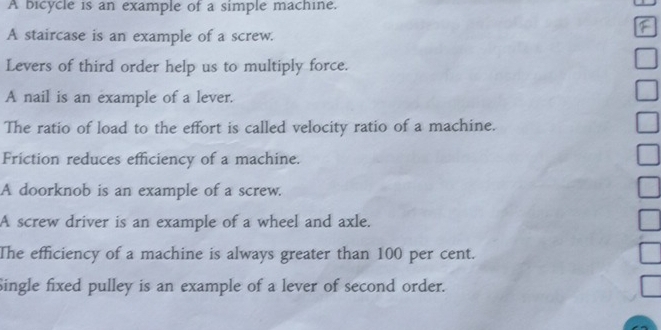 A bicycle is an example of a simple machine. 
A staircase is an example of a screw. 
Levers of third order help us to multiply force. 
A nail is an example of a lever. 
The ratio of load to the effort is called velocity ratio of a machine. 
Friction reduces efficiency of a machine. 
A doorknob is an example of a screw. 
A screw driver is an example of a wheel and axle. 
The efficiency of a machine is always greater than 100 per cent. 
Single fixed pulley is an example of a lever of second order.