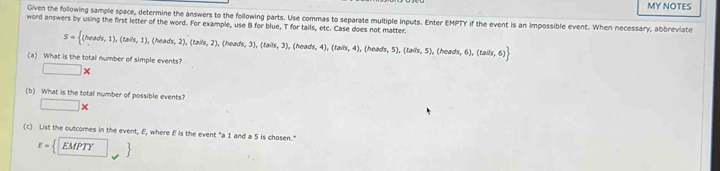 MY NOTES 
Given the following sample space, determine the answers to the following parts. Use commas to separate multiple inputs. Enter EMPTY if the event is an impossible event. When necessary, abbreviate 
word answers by using the first letter of the word. For example, use B for blue, T for tails, etc. Case does not matter.
S= (heads,1),(tails,1),(heads,2),(tails,2), (heads,3),(tails,3) , (heads, s,4),(tails,4) (hea ds,5),(tails,5),(heads,6),(tails,6)
(a) What is the total number of simple events?
□ *
(b) What is the total number of possible events? 
□ * 
(c) List the outcomes in the event, E, where E is the event "a 1 and a 5 is chosen."
E= EMPTY