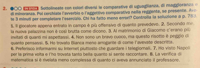 ●○○ Sottolineate con colori diversi le comparative di uguaglianza, di maggioranza e 
di minoranza. Poi cerchiate l'avverbio o l'aggettivo comparativo nella reggente, se presente. Ave 
te 3 minuti per completare l'esercizio. Chi ha fatto meno errori? Controlla la soluzione a p. 783. 
1. Il giocatore appena entrato in campo è più offensivo di quanto prevedevo. 2. Secondo me, 
la nuova palazzina non è cosí brutta come dicono. 3. Al matrimonio di Giacomo c'erano più 
invitati di quanti mi aspettassi. 4. Non sono un bravo cuoco, ma questo risotto è peggio di 
quanto pensassi. 5. Ho trovato Bianca meno arrogante di come l’avevate descritta. 
6. Preferisco informarmi su Internet piuttosto che guardare i telegiornali. 7. Ho visto Napoli 
per la prima volta e l'ho trovata tanto bella quanto si sente raccontare. 8. La verifica di 
matematica si è rivelata meno complessa di quanto ci aveva annunciato il professore.