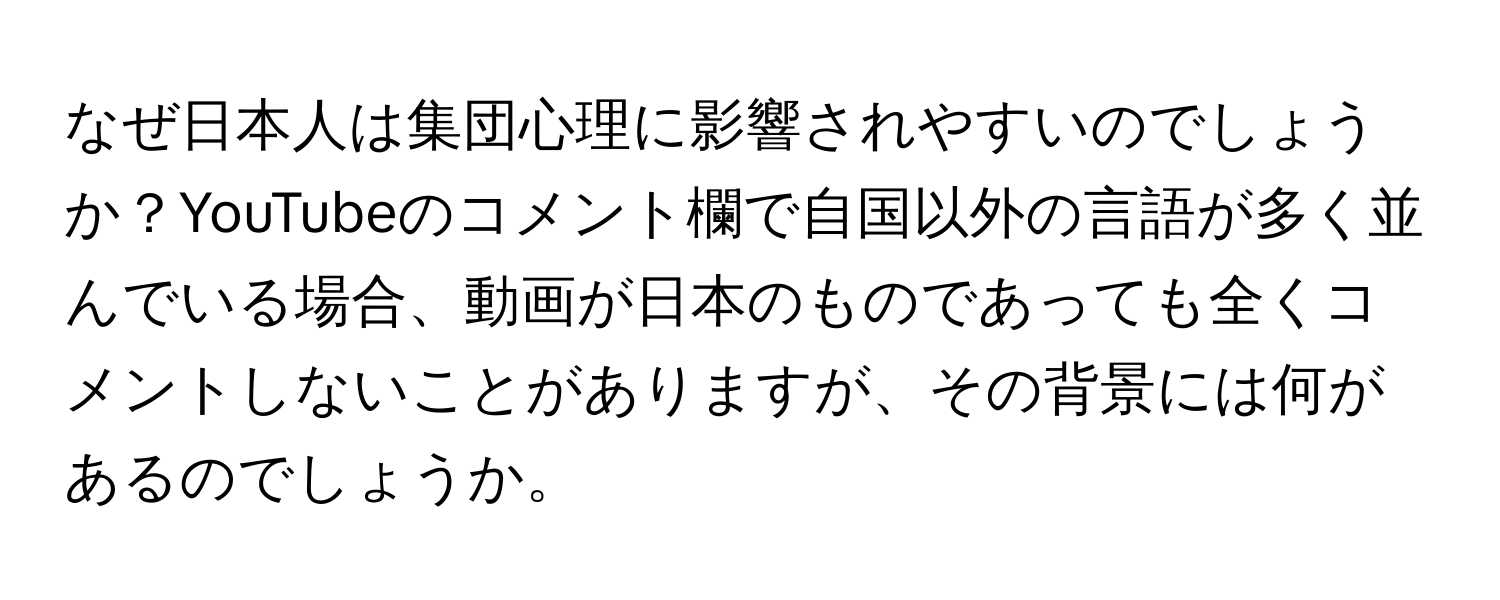 なぜ日本人は集団心理に影響されやすいのでしょうか？YouTubeのコメント欄で自国以外の言語が多く並んでいる場合、動画が日本のものであっても全くコメントしないことがありますが、その背景には何があるのでしょうか。