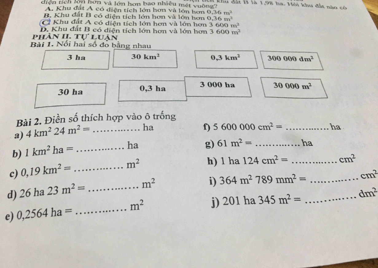 diện tích lớn hơn và lớn hơn bao nhiêu mét vuông?
H khu đất B là 1,98 ha. Hỏi khu đất nào có
A. Khu đất A có diện tích lớn hơn và lớn hơn 0, 36m^2
B. Khu đật B có diện tích lớn hơn và lớn hơn 0,36m^2
C Khu đất A có diện tích lớn hơn và lớn hơn 3600m^2
D. Khu đất B có diện tích lớn hơn và lớn hơn 3600m^2
phÀn II. tự luận
Bài 1. Nối hai số đo bằng nhau
3 ha 30km^2 0,3km^2 300000dm^2
3 000 ha 30000m^2
30 ha
0,3 ha
Bài 2. Điền số thích hợp vào ô trống
a) 4km^224m^2= _
ha
f) 5600000cm^2=... _...^circ  ha
b) 1km^2ha= _
ha
g) 61m^2= _ha
m^2 h) 1 ha 124cm^2= _ ... cm^2
c) 0,19km^2= _
cm^2
d) 26ha23m^2= _
m^2
i) 364m^2789mm^2= _
dm^2
e) 0,2564ha= _
m^2
j) 20 1 ha 345m^2= _