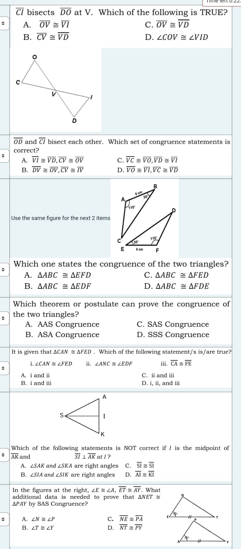 CI bisects overline DO at V. Which of the following is TRUE?
A. overline OV≌ overline VI C. overline OV≌ overline VD
B. overline CV≌ overline VD D. ∠ COV≌ ∠ VID
overline OD and overline CI bisect each other. Which set of congruence statements is
correct?
A. overline VI≌ overline VD,overline CV≌ overline OV C. overline VC≌ overline VO,overline VD≌ overline VI
B. overline DV≌ overline OV,overline CV≌ overline IV D. overline VO≌ overline VI,overline VC≌ overline VD
B
6cm
A
30
Use the same figure for the next 2 items
Which one states the congruence of the two triangles?
A. △ ABC≌ △ EFD C. △ ABC≌ △ FED
B. △ ABC≌ △ EDF D. △ ABC≌ △ FDE
Which theorem or postulate can prove the congruence of
the two triangles?
A. AAS Congruence C. SAS Congruence
B. ASA Congruence D. SSS Congruence
It is given that △ CAN≌ △ FED. Which of the following statement/s is/are true?
i. ∠ CAN≌ ∠ FED ii. ∠ ANC≌ ∠ EDF iii. overline CA≌ overline FE
A. i and i C. ii and iii
B. i and ii D. i, ii, and iii
Which of the following statements is NOT correct if I is the midpoint of
* overline AK and overline SI⊥ overline AK at I ?
A. ∠ SAK and ∠ SKA are right angles C. overline SI≌ overline SI
B. ∠ SIA and ∠ SIK are right angles D. overline AI≌ overline KI
In the figures at the right, ∠ E≌ ∠ A,overline ET≌ overline AY. What
additional data is needed to prove that △ NET
ΔPAY by SAS Congruence?
A. ∠ N≌ ∠ P
C. overline NE≌ overline PA
∠ T≌ ∠ Y
D. overline NT≌ overline PY