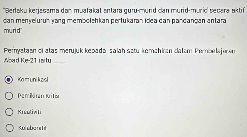 "Berlaku kerjasama dan muafakat antara guru-murid dan murid-murid secara aktif
dan menyeluruh yang membolehkan pertukaran idea dan pandangan antara
murid"
Pernyataan di atas merujuk kepada salah satu kemahiran dalam Pembelajaran
Abad Ke- 21 iaitu_
Komunikasi
Pemikiran Kritis
Kreativiti
Kolaboratif