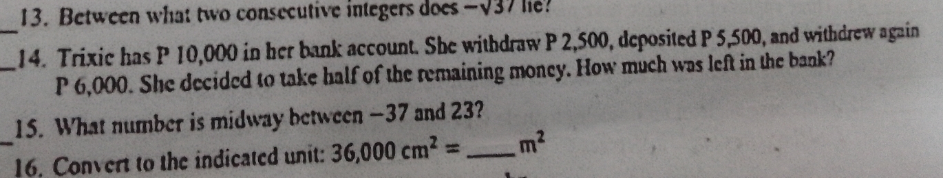 Between what two consecutive integers does -sqrt(37) lie? 
_ 
_14. Trixic has P 10,000 in her bank account. She withdraw P 2,500, deposited P 5,500, and withdrew again
P 6,000. She decided to take half of the remaining money. How much was left in the bank? 
15. What number is midway between -37 and 23? 
_16. Convert to the indicated unit: 36,000cm^2= _  m^2