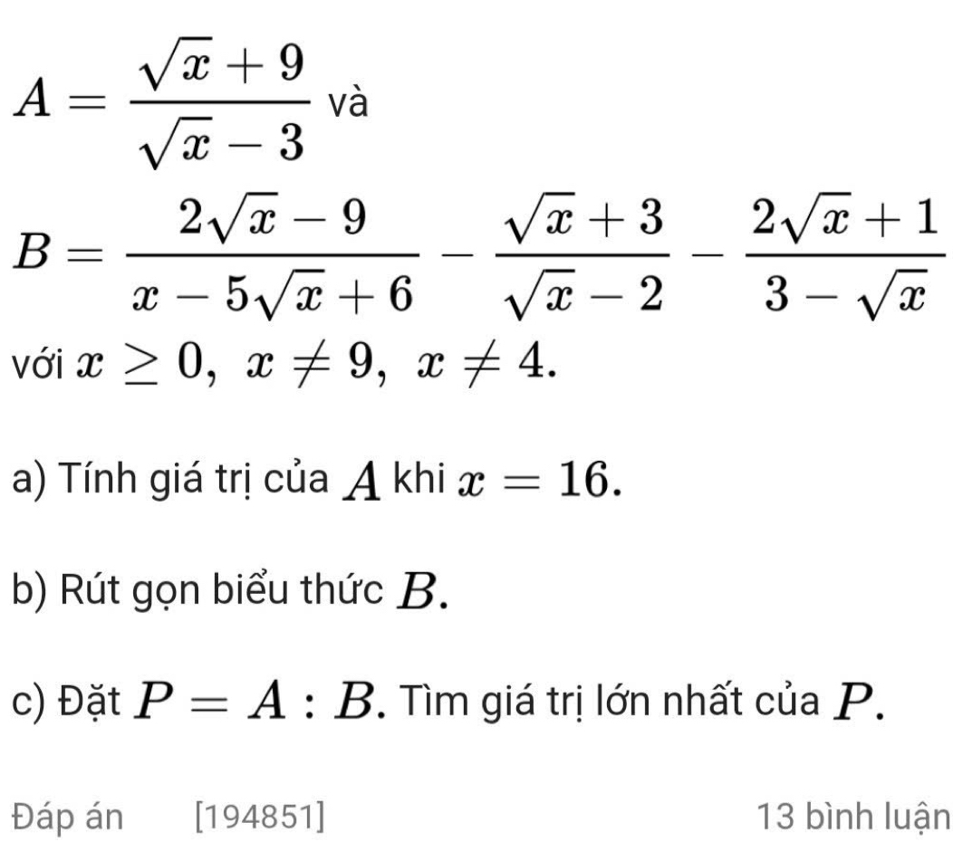 A= (sqrt(x)+9)/sqrt(x)-3  và
B= (2sqrt(x)-9)/x-5sqrt(x)+6 - (sqrt(x)+3)/sqrt(x)-2 - (2sqrt(x)+1)/3-sqrt(x) 
với x≥ 0, x!= 9, x!= 4. 
a) Tính giá trị của A khi x=16. 
b) Rút gọn biểu thức B. 
c) Đặt P=A : B. Tìm giá trị lớn nhất của P. 
Đáp án [194851] 13 bình luận