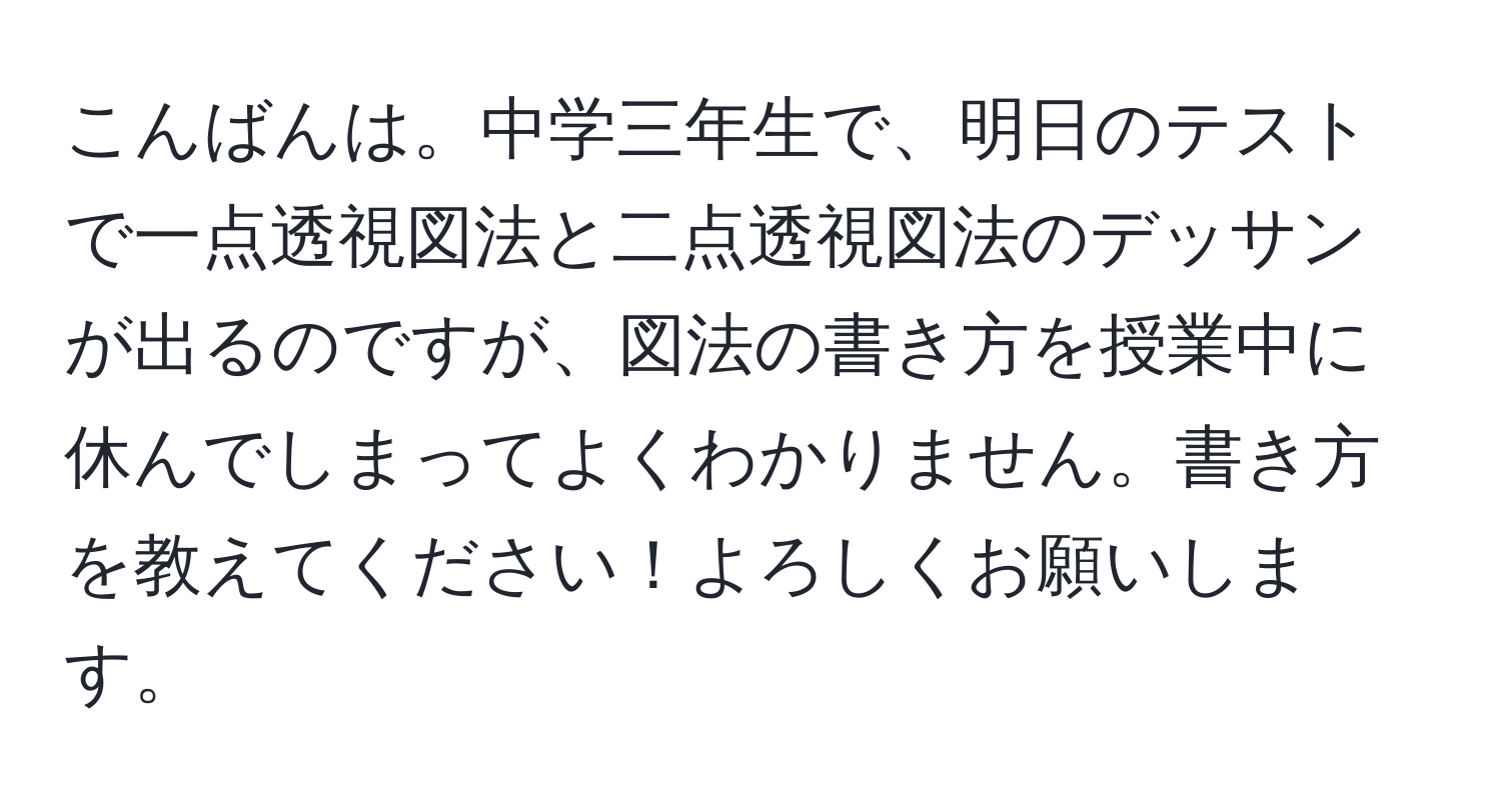 こんばんは。中学三年生で、明日のテストで一点透視図法と二点透視図法のデッサンが出るのですが、図法の書き方を授業中に休んでしまってよくわかりません。書き方を教えてください！よろしくお願いします。