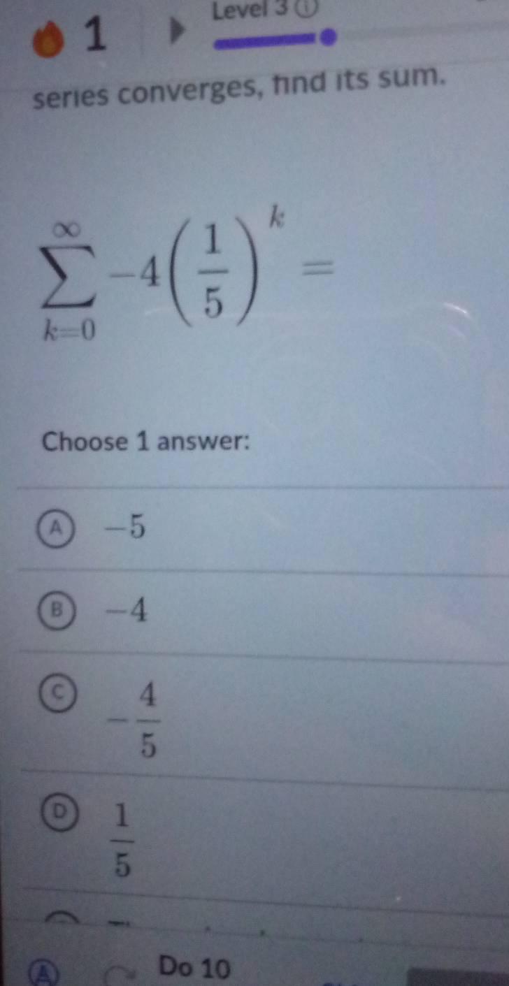 Level 3 a
series converges, fnd its sum.
sumlimits _(k=0)^(∈fty)-4( 1/5 )^k=
Choose 1 answer:
A -5
B -4
C - 4/5 
D  1/5 
Do 10