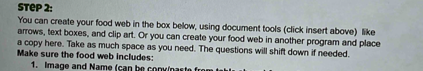 You can create your food web in the box below, using document tools (click insert above) like 
arrows, text boxes, and clip art. Or you can create your food web in another program and place 
a copy here. Take as much space as you need. The questions will shift down if needed. 
Make sure the food web includes: 
1. Image and Name (can be cony/paste fro