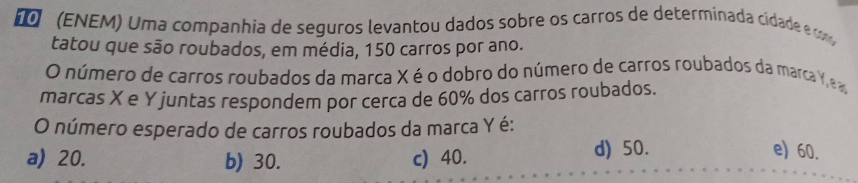 (ENEM) Uma companhia de seguros levantou dados sobre os carros de determinada cidade e 
tatou que são roubados, em média, 150 carros por ano.
O número de carros roubados da marca X é o dobro do número de carros roubados da marca Y ea
marcas X e Y juntas respondem por cerca de 60% dos carros roubados.
O número esperado de carros roubados da marca Y é:
a) 20. b) 30. c) 40.
d) 50. e) 60.