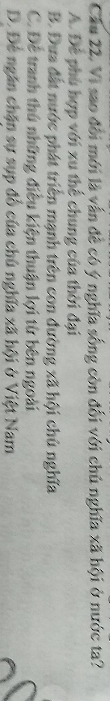 Cầu 22. Vi sao đổi mới là vẫn đề có ý nghĩa sống còn đối với chủ nghĩa xã hội ở nước ta?
A. Để phú hợp với xu thể chung của thời đại
B. Đưa đất nước phát triển mạnh trên con đường xã hội chủ nghĩa
C. Để tranh thủ những điều kiện thuận lợi từ bên ngoài
D. Để ngăn chặn sự sụp đổ của chú nghĩa xã hội ở Việt Nam