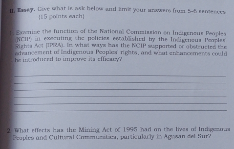 Essay. Give what is ask below and limit your answers from 5-6 sentences 
15 points each 
1. Examine the function of the National Commission on Indigenous Peoples 
(NCIP) in executing the policies established by the Indigenous Peoples' 
Rights Act (IPRA). In what ways has the NCIP supported or obstructed the 
advancement of Indigenous Peoples' rights, and what enhancements could 
be introduced to improve its efficacy? 
_ 
_ 
_ 
_ 
_ 
_ 
2. What effects has the Mining Act of 1995 had on the lives of Indigenous 
Peoples and Cultural Communities, particularly in Agusan del Sur?