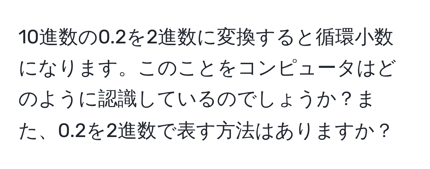 10進数の0.2を2進数に変換すると循環小数になります。このことをコンピュータはどのように認識しているのでしょうか？また、0.2を2進数で表す方法はありますか？