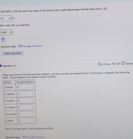 the APR is 2.4% per year, how much is the interest per month (Remember Periodic Rate from 1.9)?
0.2 %
Now write this as a decimal.
0.002
sigma°
Question Help: Message instructor 
Submit Question 
Question 11 0/24 pts つ 100 Detail 
Using your answer from the previous problem, and the concepts developed earlier in the lesson, complete the following 
table. Round valuds to the nearest cent if needed. 
Hint: If you get stuck, we'll provide some hints 
Question Help: Message instructor
