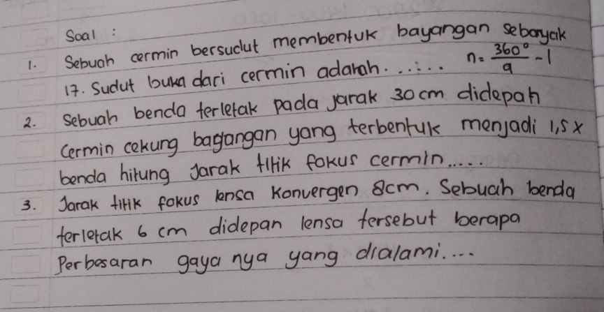 Soal: 
1. Sebuah cermin bersucut membenfuk bayangan sebonyck 
14. Sudut buka dari cermin adarah. . . . . . n= 360°/9 -1
2. Sebuah benda terletak pada jarak 30 cm didepah 
cermin cokung bagangan yang terbenruk menjadi 1. sx
benda hirung Jarak flHik fokus cermin. . . . 
3. Jarak tirik fokus lensa Konvergen scm. Sebuch benda 
terletak 6 cm didepan lensa fersebut berapa 
Perbesaran gaya nya yang dialami. . . .